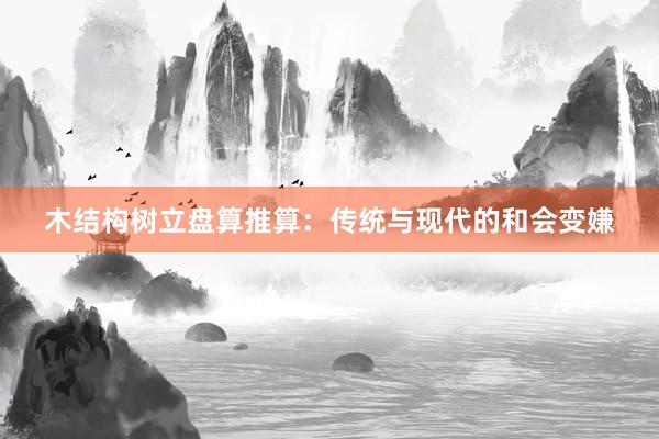 木结构树立盘算推算：传统与现代的和会变嫌