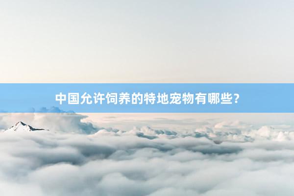 中国允许饲养的特地宠物有哪些？