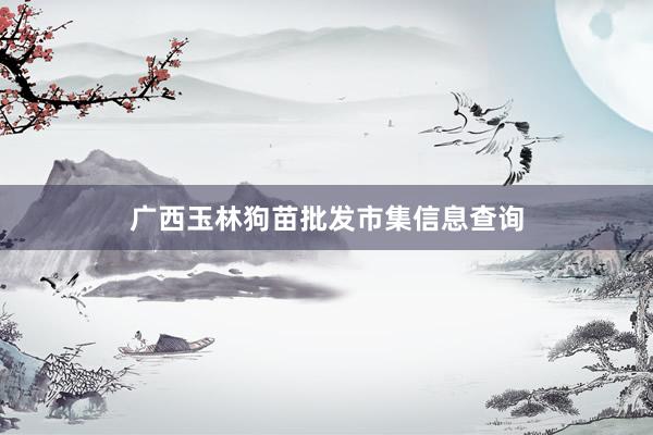 广西玉林狗苗批发市集信息查询